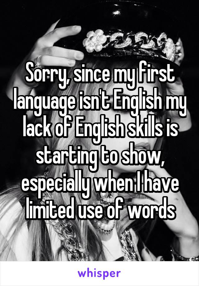 Sorry, since my first language isn't English my lack of English skills is starting to show, especially when I have limited use of words