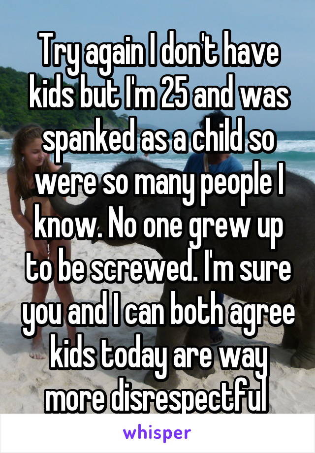 Try again I don't have kids but I'm 25 and was spanked as a child so were so many people I know. No one grew up to be screwed. I'm sure you and I can both agree kids today are way more disrespectful 