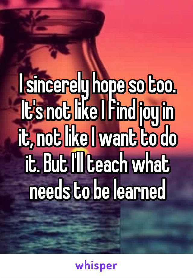 I sincerely hope so too. It's not like I find joy in it, not like I want to do it. But I'll teach what needs to be learned