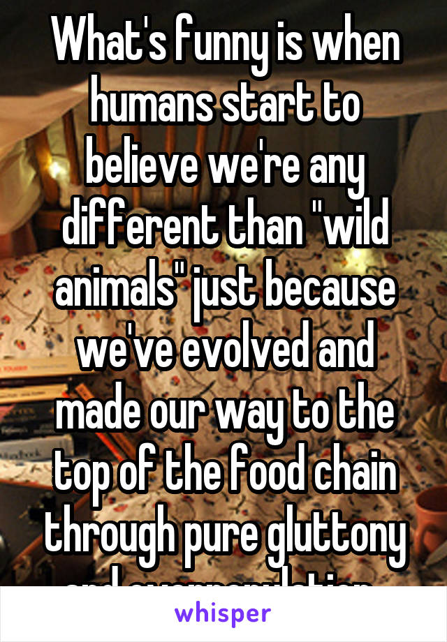 What's funny is when humans start to believe we're any different than "wild animals" just because we've evolved and made our way to the top of the food chain through pure gluttony and overpopulation. 