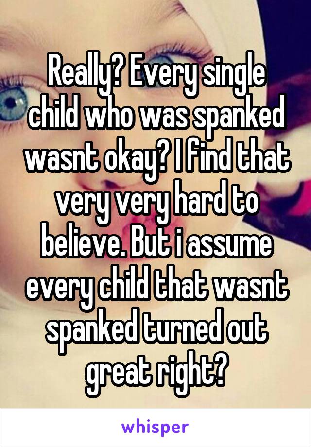 Really? Every single child who was spanked wasnt okay? I find that very very hard to believe. But i assume every child that wasnt spanked turned out great right?