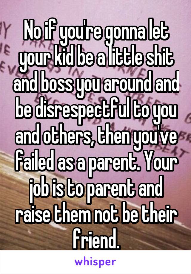 No if you're gonna let your kid be a little shit and boss you around and be disrespectful to you and others, then you've failed as a parent. Your job is to parent and raise them not be their friend.