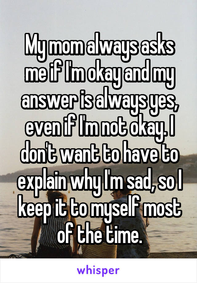 My mom always asks me if I'm okay and my answer is always yes, even if I'm not okay. I don't want to have to explain why I'm sad, so I keep it to myself most of the time.