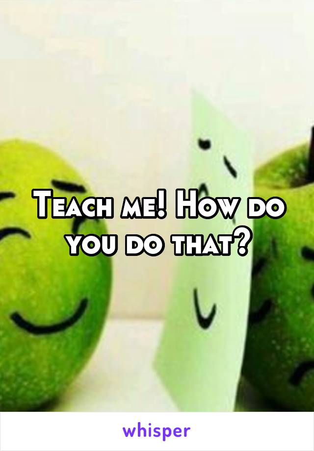Teach me! How do you do that?