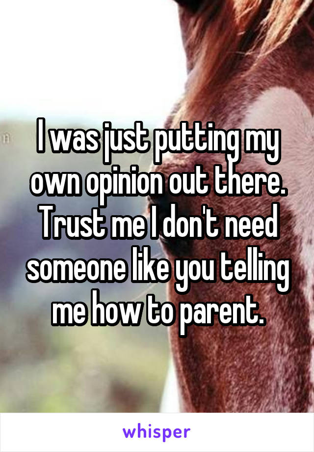 I was just putting my own opinion out there. Trust me I don't need someone like you telling me how to parent.