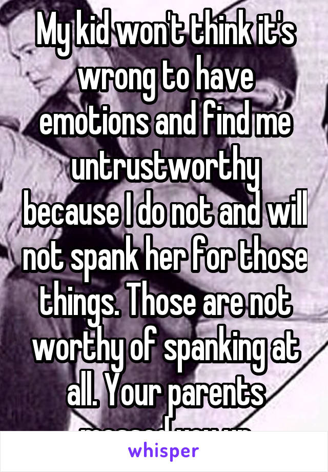 My kid won't think it's wrong to have emotions and find me untrustworthy because I do not and will not spank her for those things. Those are not worthy of spanking at all. Your parents messed you up