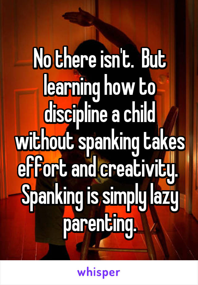 No there isn't.  But learning how to discipline a child without spanking takes effort and creativity.  Spanking is simply lazy parenting.