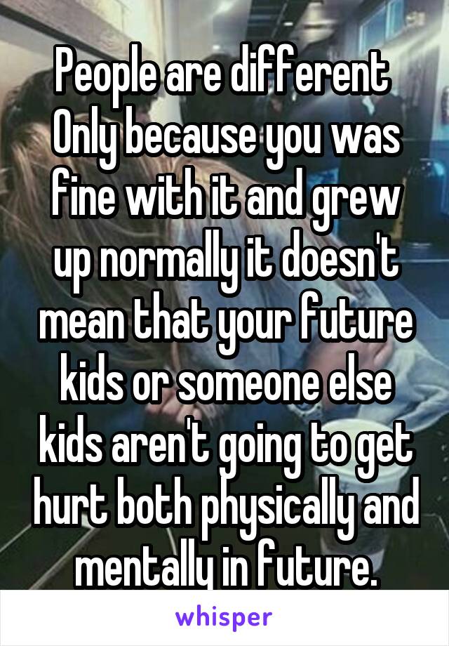 People are different 
Only because you was fine with it and grew up normally it doesn't mean that your future kids or someone else kids aren't going to get hurt both physically and mentally in future.