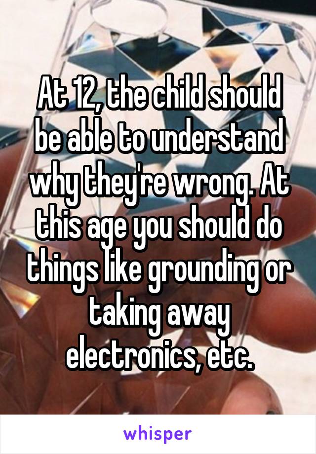 At 12, the child should be able to understand why they're wrong. At this age you should do things like grounding or taking away electronics, etc.