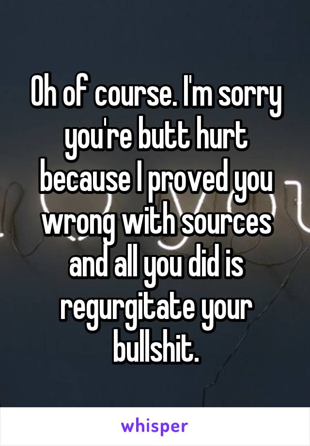 Oh of course. I'm sorry you're butt hurt because I proved you wrong with sources and all you did is regurgitate your bullshit.