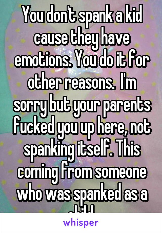 You don't spank a kid cause they have emotions. You do it for other reasons.  I'm sorry but your parents fucked you up here, not spanking itself. This coming from someone who was spanked as a child.