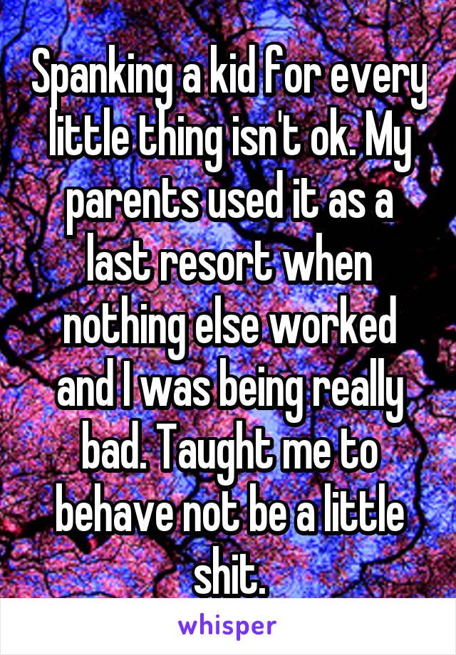 Spanking a kid for every little thing isn't ok. My parents used it as a last resort when nothing else worked and I was being really bad. Taught me to behave not be a little shit.