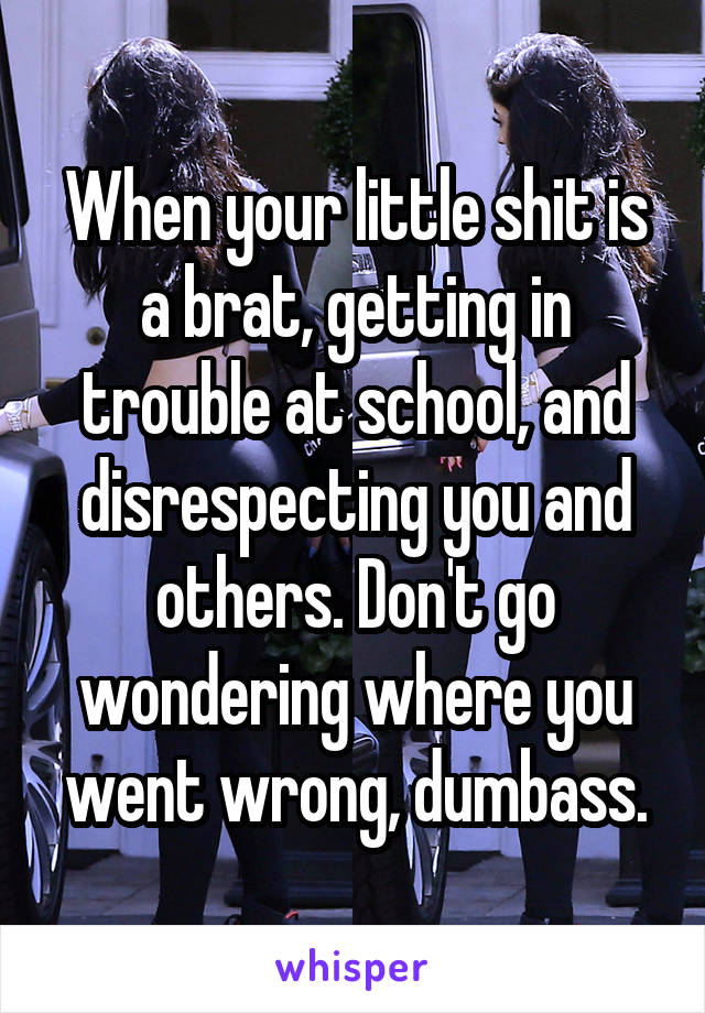 When your little shit is a brat, getting in trouble at school, and disrespecting you and others. Don't go wondering where you went wrong, dumbass.