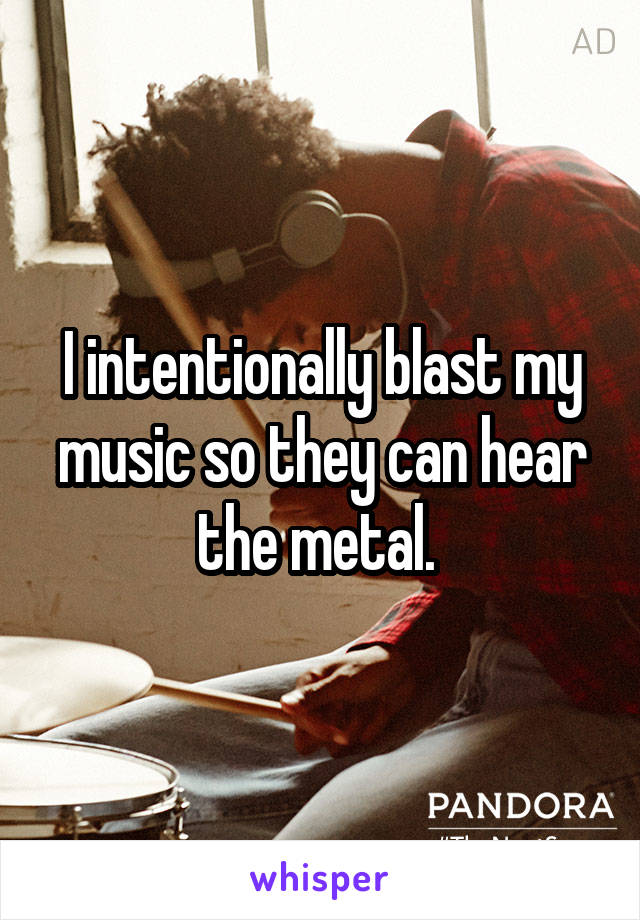 I intentionally blast my music so they can hear the metal. 
