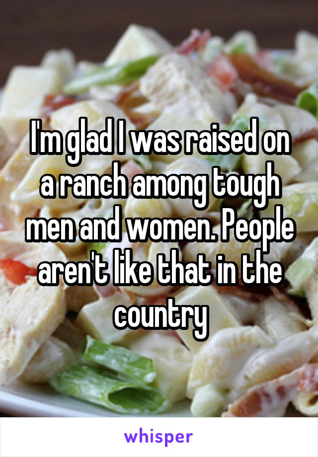 I'm glad I was raised on a ranch among tough men and women. People aren't like that in the country