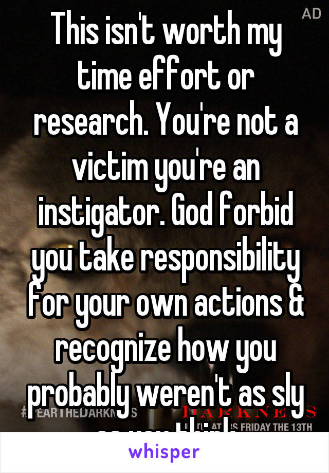 This isn't worth my time effort or research. You're not a victim you're an instigator. God forbid you take responsibility for your own actions & recognize how you probably weren't as sly as you think