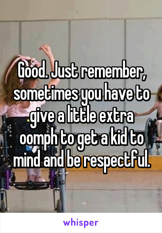 Good. Just remember, sometimes you have to give a little extra oomph to get a kid to mind and be respectful.