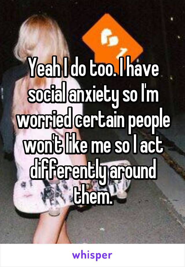 Yeah I do too. I have social anxiety so I'm worried certain people won't like me so I act differently around them.