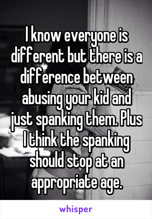 I know everyone is different but there is a difference between abusing your kid and just spanking them. Plus I think the spanking should stop at an appropriate age.