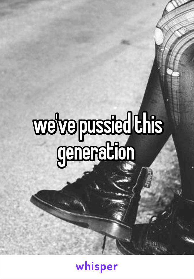 we've pussied this generation 