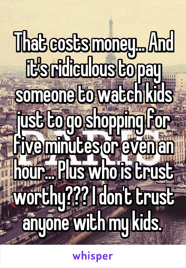 That costs money... And it's ridiculous to pay someone to watch kids just to go shopping for five minutes or even an hour... Plus who is trust worthy??? I don't trust anyone with my kids. 