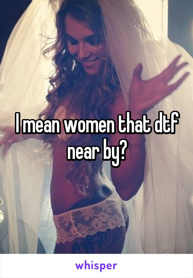 I mean women that dtf near by?