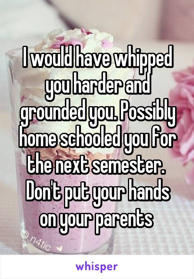 I would have whipped you harder and grounded you. Possibly home schooled you for the next semester. 
Don't put your hands on your parents 