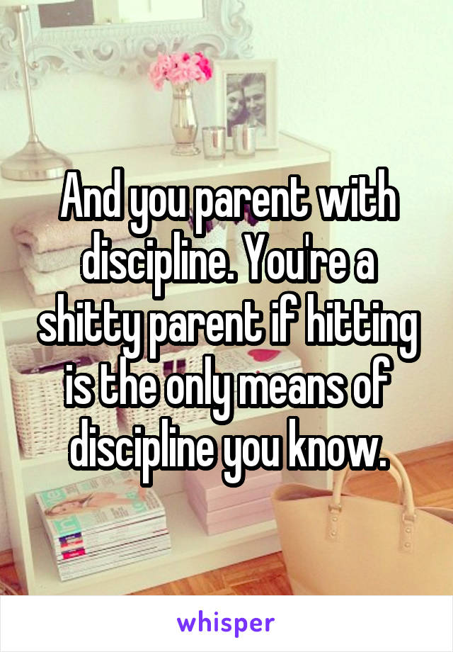 And you parent with discipline. You're a shitty parent if hitting is the only means of discipline you know.