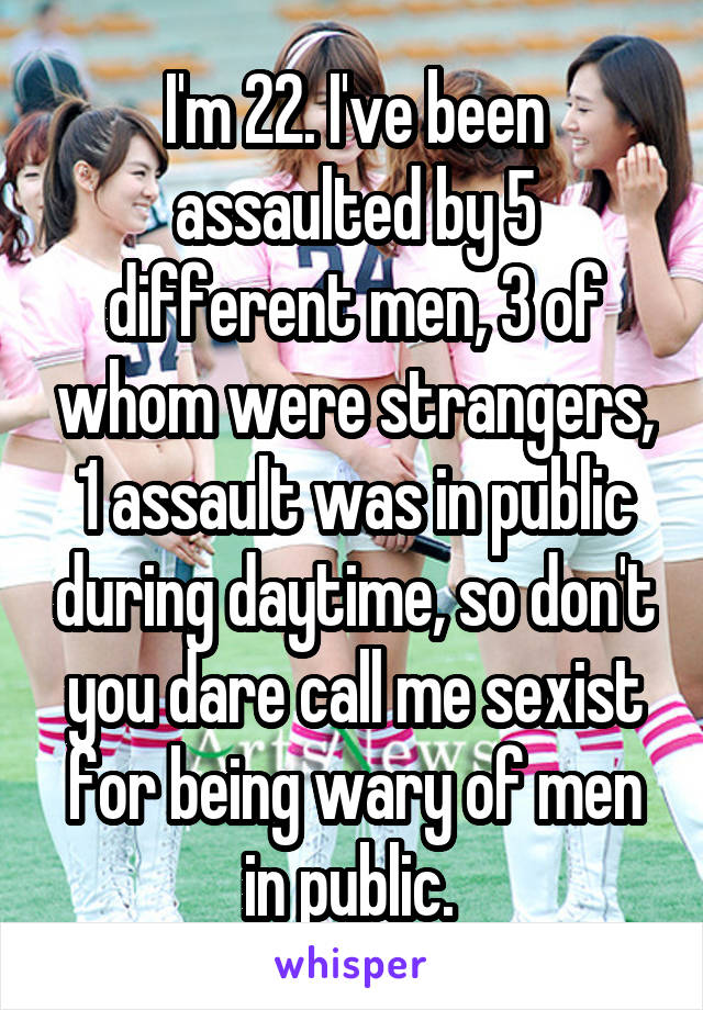 I'm 22. I've been assaulted by 5 different men, 3 of whom were strangers, 1 assault was in public during daytime, so don't you dare call me sexist for being wary of men in public. 