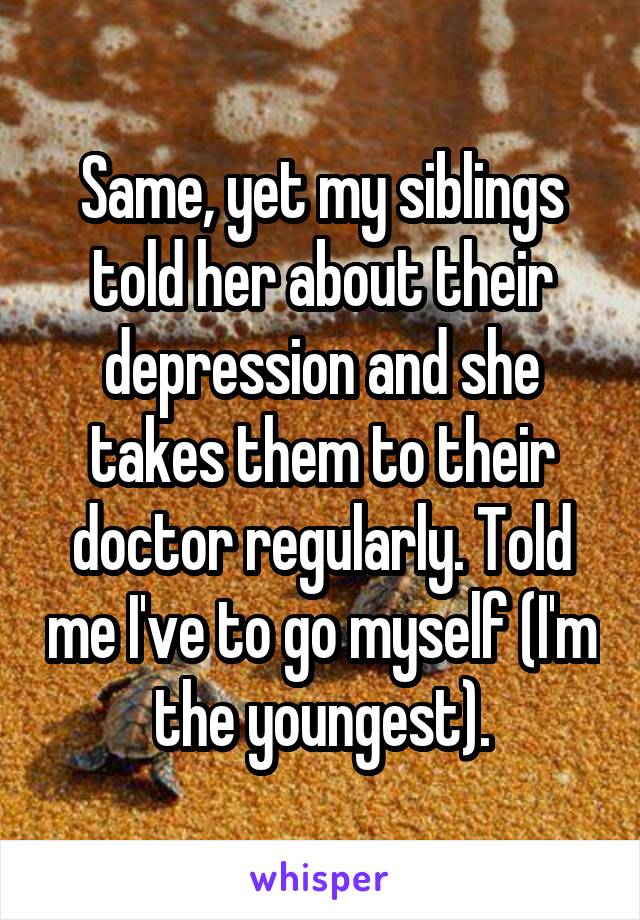 Same, yet my siblings told her about their depression and she takes them to their doctor regularly. Told me I've to go myself (I'm the youngest).