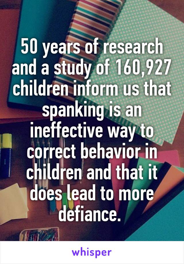 50 years of research and a study of 160,927 children inform us that spanking is an ineffective way to correct behavior in children and that it does lead to more defiance. 