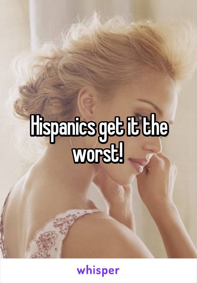 Hispanics get it the worst! 