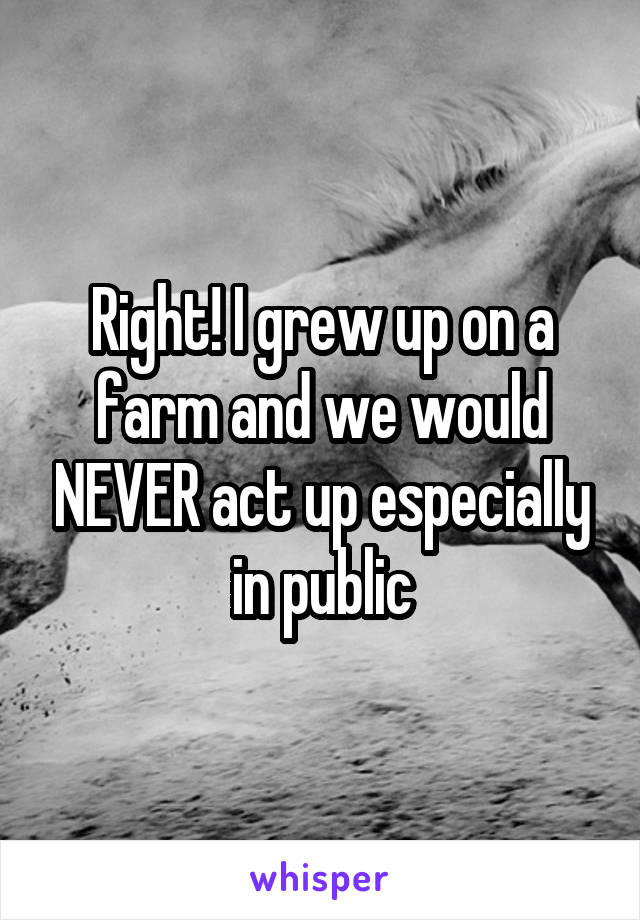 Right! I grew up on a farm and we would NEVER act up especially in public