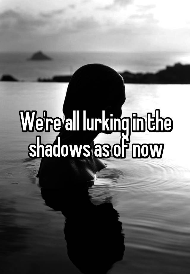 we-re-all-lurking-in-the-shadows-as-of-now