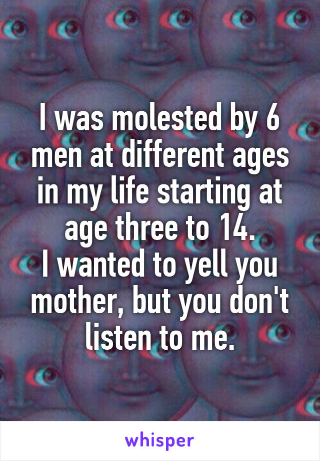 I was molested by 6 men at different ages in my life starting at age three to 14.
I wanted to yell you mother, but you don't listen to me.