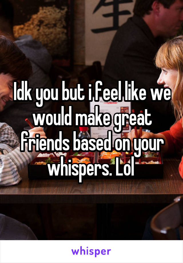 Idk you but i feel like we would make great friends based on your whispers. Lol 