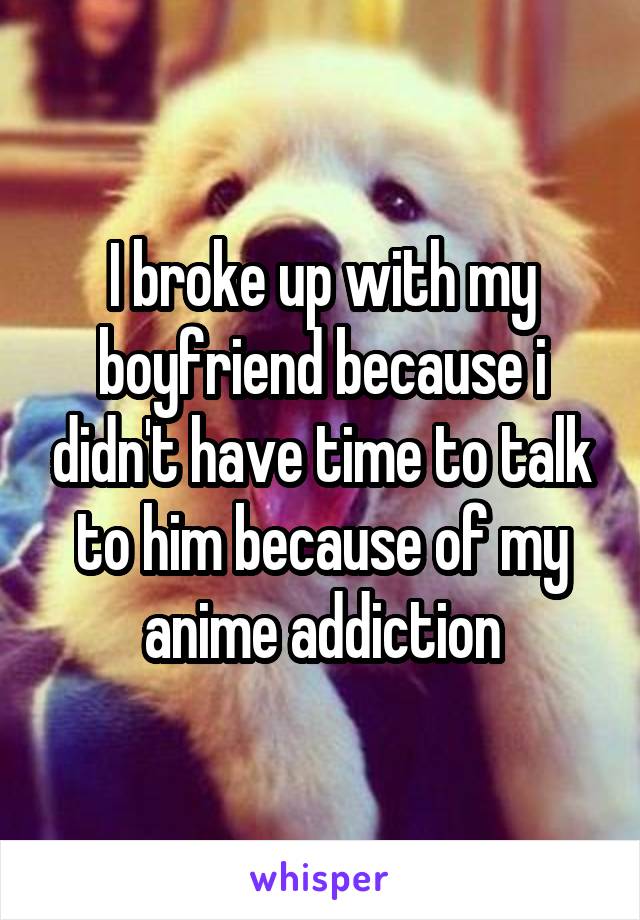 I broke up with my boyfriend because i didn't have time to talk to him because of my anime addiction