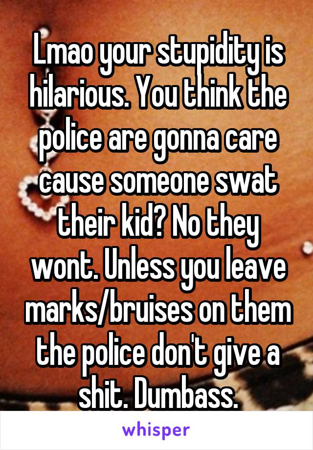 Lmao your stupidity is hilarious. You think the police are gonna care cause someone swat their kid? No they wont. Unless you leave marks/bruises on them the police don't give a shit. Dumbass.