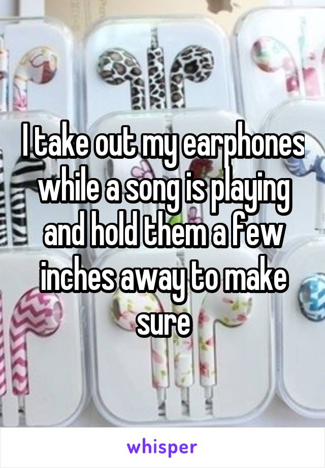 I take out my earphones while a song is playing and hold them a few inches away to make sure