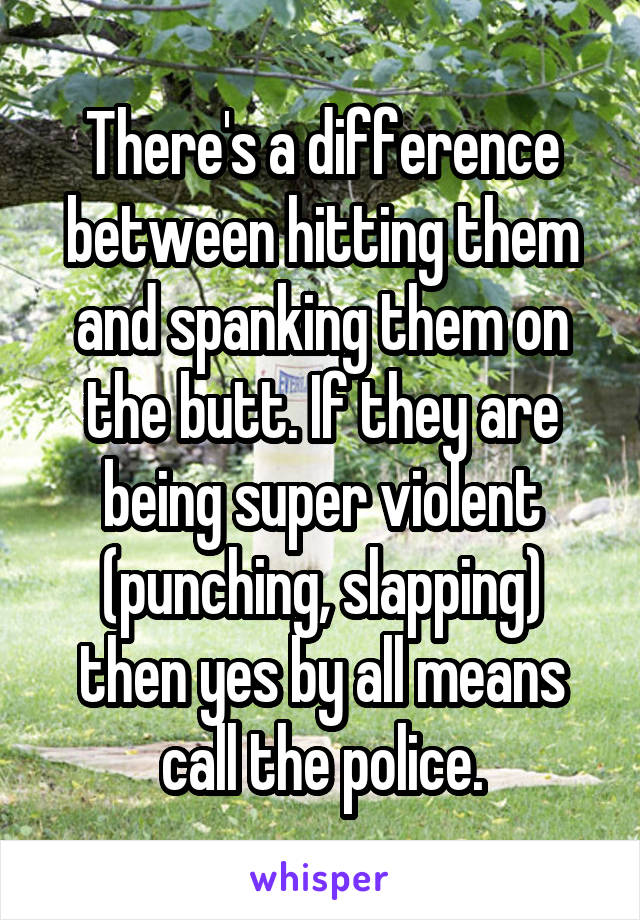 There's a difference between hitting them and spanking them on the butt. If they are being super violent (punching, slapping) then yes by all means call the police.