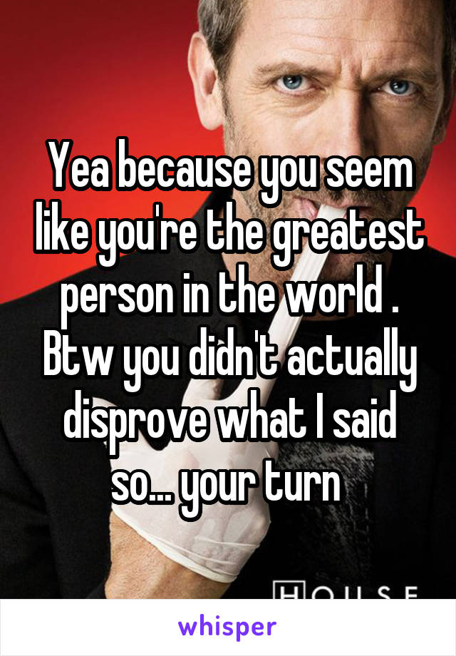 Yea because you seem like you're the greatest person in the world . Btw you didn't actually disprove what I said so... your turn 