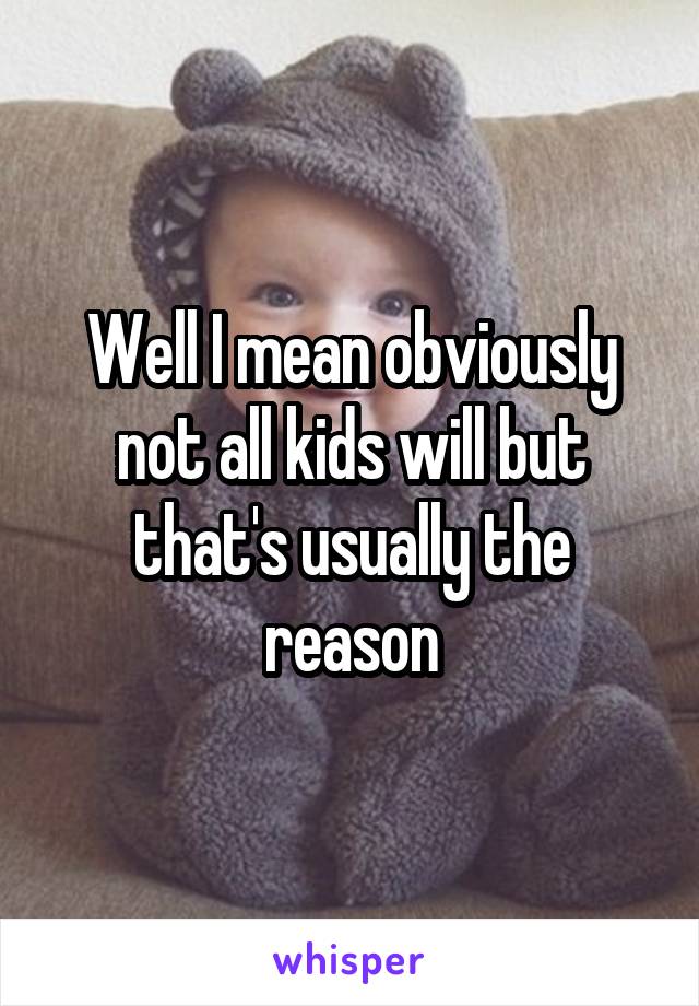 Well I mean obviously not all kids will but that's usually the reason