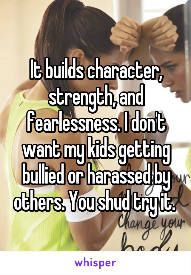 It builds character, strength, and fearlessness. I don't want my kids getting bullied or harassed by others. You shud try it. 