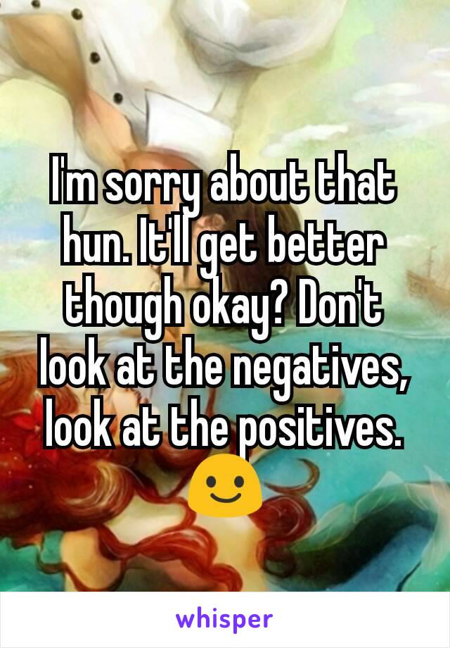I'm sorry about that hun. It'll get better though okay? Don't look at the negatives, look at the positives. 😃