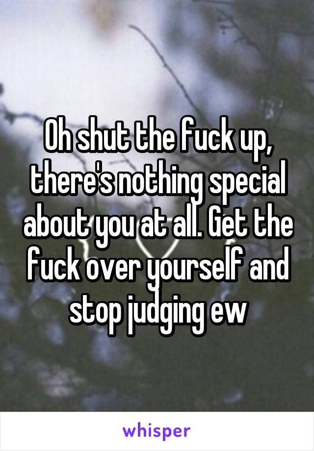 Oh shut the fuck up, there's nothing special about you at all. Get the fuck over yourself and stop judging ew