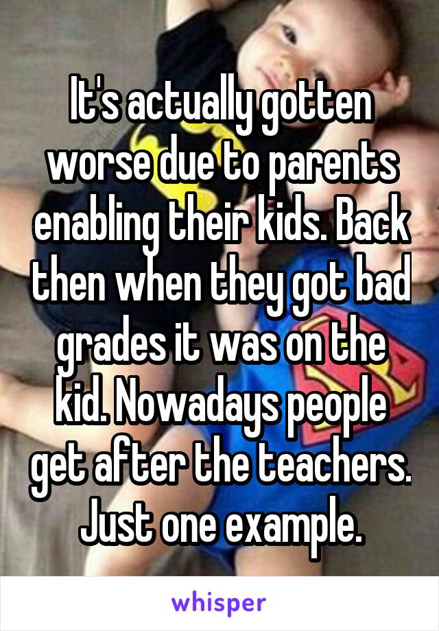 It's actually gotten worse due to parents enabling their kids. Back then when they got bad grades it was on the kid. Nowadays people get after the teachers. Just one example.