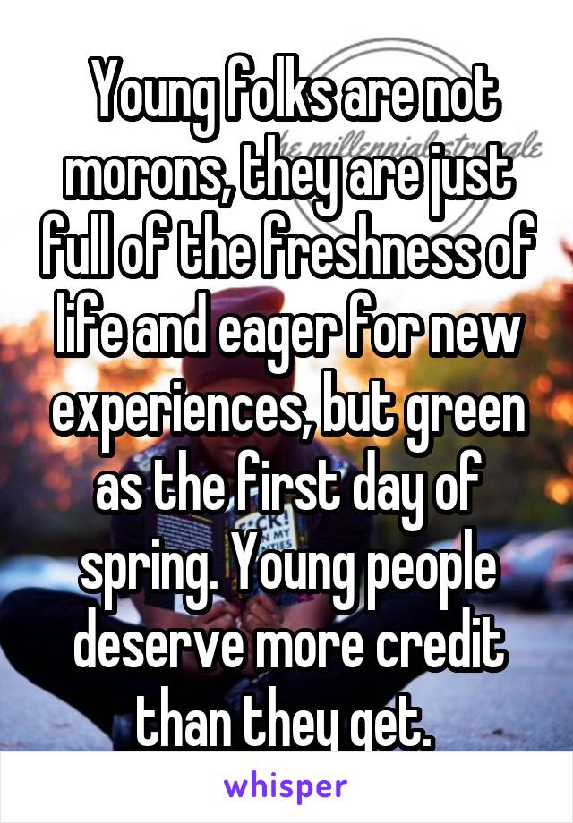  Young folks are not morons, they are just full of the freshness of life and eager for new experiences, but green as the first day of spring. Young people deserve more credit than they get. 