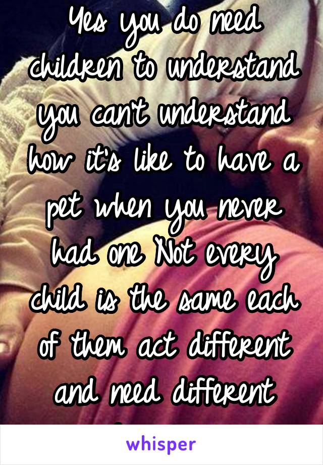 Yes you do need children to understand you can't understand how it's like to have a pet when you never had one Not every child is the same each of them act different and need different discipline 