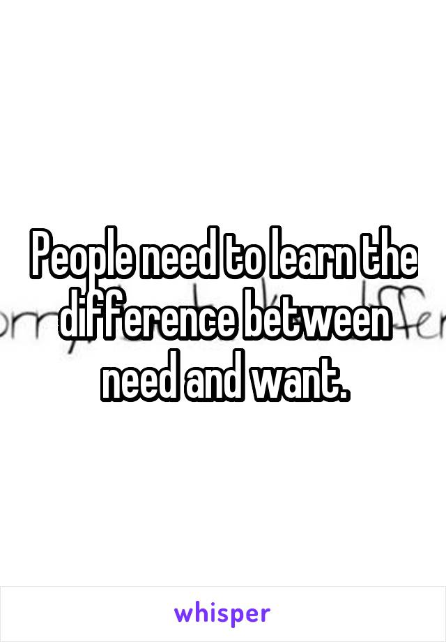 People need to learn the difference between need and want.