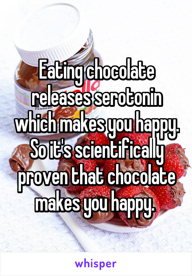 Eating chocolate releases serotonin which makes you happy. So it's scientifically proven that chocolate makes you happy. 